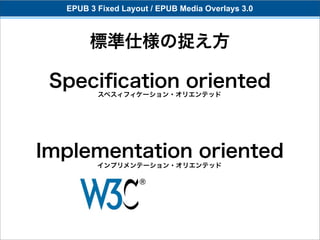 EPUB 3 Fixed Layout / EPUB Media Overlays 3.0



       標準仕様の捉え方

 Speciﬁcation oriented
         スペスィフィケーション・オリエンテッド




Implementation oriented
         インプリメンテーション・オリエンテッド
 
