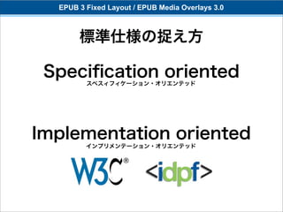 EPUB 3 Fixed Layout / EPUB Media Overlays 3.0



       標準仕様の捉え方

 Speciﬁcation oriented
         スペスィフィケーション・オリエンテッド




Implementation oriented
         インプリメンテーション・オリエンテッド
 