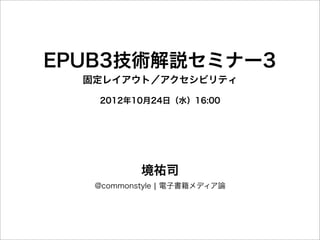EPUB3技術解説セミナー3
  固定レイアウト／アクセシビリティ

   2012年10月24日（水）16:00




           境祐司
   @commonstyle ¦ 電子書籍メディア論
 
