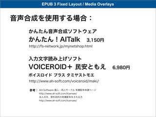 EPUB 3 Fixed Layout / Media Overlays


音声合成を使用する場合：
  かんたん音声合成ソフトウェア
  かんたん！AITalk 3,150円
  http://fs-network.jp/mynetshop.html


  入力文字読み上げソフト
  VOICEROID＋ 民安ともえ 6,980円
  ボイスロイド プラス タミヤストモエ
  http://www.ah-soft.com/voiceroid/maki/

  参考： AH-Software 個人・同人サークル 有償配布申請ページ
       http://www.ah-soft.com/licensee/
       法人の方、営利目的の有償配布をされる方
       http://www.ah-soft.com/licensee/
 