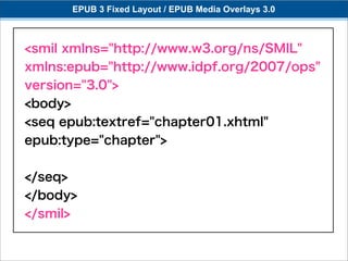EPUB 3 Fixed Layout / EPUB Media Overlays 3.0



<smil xmlns="http://www.w3.org/ns/SMIL"
xmlns:epub="http://www.idpf.org/2007/ops"
version="3.0">
<body>
<seq epub:textref="chapter01.xhtml"
epub:type="chapter">


</seq>
</body>
</smil>
 