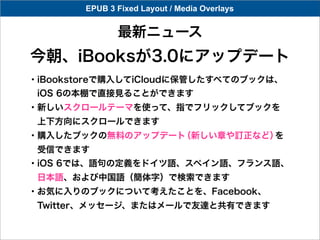EPUB 3 Fixed Layout / Media Overlays


               最新ニュース
今朝、iBooksが3.0にアップデート
・iBookstoreで購入してiCloudに保管したすべてのブックは、
 iOS 6の本棚で直接見ることができます
・新しいスクロールテーマを使って、指でフリックしてブックを
 上下方向にスクロールできます
・購入したブックの無料のアップデート（新しい章や訂正など）を
 受信できます
・iOS 6では、語句の定義をドイツ語、スペイン語、フランス語、
 日本語、および中国語（簡体字）で検索できます
・お気に入りのブックについて考えたことを、Facebook、 
 Twitter、メッセージ、またはメールで友達と共有できます
 