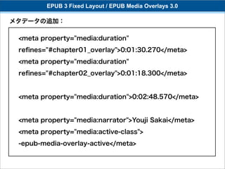 EPUB 3 Fixed Layout / EPUB Media Overlays 3.0

メタデータの追加：

 <meta property="media:duration"
 reﬁnes="#chapter01_overlay">0:01:30.270</meta>
 <meta property="media:duration"
 reﬁnes="#chapter02_overlay">0:01:18.300</meta>


 <meta property="media:duration">0:02:48.570</meta>


 <meta property="media:narrator">Youji Sakai</meta>
 <meta property="media:active-class">
 -epub-media-overlay-active</meta>
 