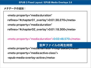 EPUB 3 Fixed Layout / EPUB Media Overlays 3.0

メタデータの追加：

 <meta property="media:duration"
 reﬁnes="#chapter01_overlay">0:01:30.270</meta>
 <meta property="media:duration"
 reﬁnes="#chapter02_overlay">0:01:18.300</meta>


 <meta property="media:duration">0:02:48.570</meta>

                          音声ファイルの再生時間
 <meta property="media:narrator">Youji Sakai</meta>
 <meta property="media:active-class">
 -epub-media-overlay-active</meta>
 