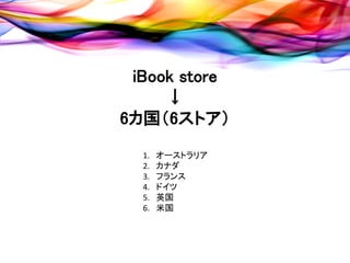iBook store
     ↓
6カ国（6ストア）
  1.   オーストラリア
  2.   カナダ
  3.   フランス
  4.   ドイツ
  5.   英国
  6.   米国
 