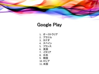 Google Play
 1. オーストラリア
 2. ブラジル
 3. カナダ
 4. スペイン
 5. フランス
 6. 英国
 7. イタリア
 8. 日本
 9. 韓国
 10. ロシア
 11. 米国
 