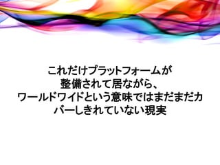 これだけプラットフォームが
     整備されて居ながら、
ワールドワイドという意味ではまだまだカ
    バーしきれていない現実
 