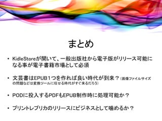 まとめ
• KidleStoreが開いて、一般出版社から電子版がリリース可能に
  なる事が電子書籍市場として必須

• 文芸書はEPUB１つを作れば良い時代が到来？（画像ファイルサイズ
 の問題などは変換ツールに任せる時代がすぐ来るだろう）


• PODに投入するPDFもEPUB制作時に処理可能か？

• プリントレプリカのリリースにビジネスとして噛めるか？
 