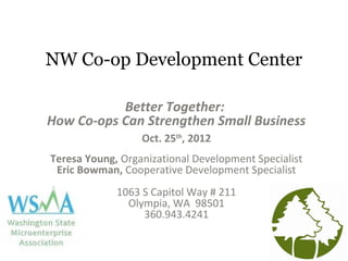 NW Co-op Development Center
Better Together:
How Co-ops Can Strengthen Small Business
Oct. 25th
, 2012
Teresa Young, Organizational Development Specialist
Eric Bowman, Cooperative Development Specialist
1063 S Capitol Way # 211
Olympia, WA 98501
360.943.4241
 