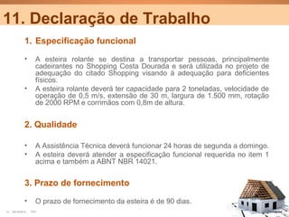 11. Declaração de Trabalho
             1. Especificação funcional
             •      A esteira rolante se destina a transportar pessoas, principalmente
                    cadeirantes no Shopping Costa Dourada e será utilizada no projeto de
                    adequação do citado Shopping visando à adequação para deficientes
                    físicos.
             •      A esteira rolante deverá ter capacidade para 2 toneladas, velocidade de
                    operação de 0,5 m/s, extensão de 30 m, largura de 1.500 mm, rotação
                    de 2000 RPM e corrimãos com 0,8m de altura.


             2. Qualidade

             •      A Assistência Técnica deverá funcionar 24 horas de segunda a domingo.
             •      A esteira deverá atender a especificação funcional requerida no item 1
                    acima e também a ABNT NBR 14021.


             3. Prazo de fornecimento
             •      O prazo de fornecimento da esteira é de 90 dias.
12   25/10/2012   PA1                                                                     Confidential
 