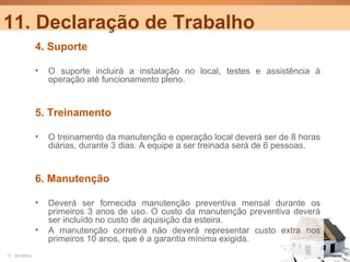 11. Declaração de Trabalho
                  4. Suporte

                  •     O suporte incluirá a instalação no local, testes e assistência à
                        operação até funcionamento pleno.


                  5. Treinamento

                  •     O treinamento da manutenção e operação local deverá ser de 8 horas
                        diárias, durante 3 dias. A equipe a ser treinada será de 6 pessoas.


                  6. Manutenção

                  •     Deverá ser fornecida manutenção preventiva mensal durante os
                        primeiros 3 anos de uso. O custo da manutenção preventiva deverá
                        ser incluído no custo de aquisição da esteira.
                  •     A manutenção corretiva não deverá representar custo extra nos
                        primeiros 10 anos, que é a garantia mínima exigida.
13   25/10/2012   PA1                                                                         Confidential
 