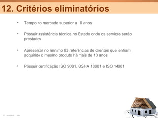 12. Critérios eliminatórios
                  •     Tempo no mercado superior a 10 anos

                  •     Possuir assistência técnica no Estado onde os serviços serão
                        prestados

                  •     Apresentar no mínimo 03 referências de clientes que tenham
                        adquirido o mesmo produto há mais de 10 anos

                  •     Possuir certificação ISO 9001, OSHA 18001 e ISO 14001




17   25/10/2012   PA1                                                                  Confidential
 