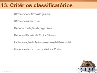 13. Critérios classificatórios
                  •     Oferecer maior tempo de garantia

                  •     Oferecer o menor custo

                  •     Melhores condições de pagamento

                  •     Melhor qualificação da Equipe Técnica

                  •     Implementação de Ações de responsabilidade social

                  •     Fornecimento com o prazo inferior a 90 dias




18   25/10/2012   PA1                                                       Confidential
 