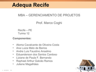 Adequa Recife
                            MBA – GERENCIAMENTO DE PROJETOS

                                          Prof. Marco Coghi

                            Recife – PE
                            Turma 12
                       Componentes:

                       •   Aloma Cavalcante de Oliveira Costa
                       •   Ana Luiza Melo de Barros
                       •   Andre Luis Faustino Anselmo
                       •   Eduanderson dos Santos Cardoso
                       •   Liziane de Paula F. Bernando
                       •   Raphael Arthur Galvão Ramos
                       •   Juliene Magalhães

2   25/10/2012   PA1                                            Confidential
 