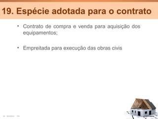 19. Espécie adotada para o contrato
                  • Contrato de compra e venda para aquisição dos
                    equipamentos;

                  • Empreitada para execução das obras civis




24   25/10/2012   PA1                                               Confidential
 