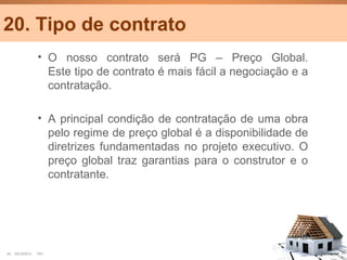 20. Tipo de contrato
                  • O nosso contrato será PG – Preço Global.
                    Este tipo de contrato é mais fácil a negociação e a
                    contratação.

                  • A principal condição de contratação de uma obra
                    pelo regime de preço global é a disponibilidade de
                    diretrizes fundamentadas no projeto executivo. O
                    preço global traz garantias para o construtor e o
                    contratante.




25   25/10/2012   PA1                                                     Confidential
 