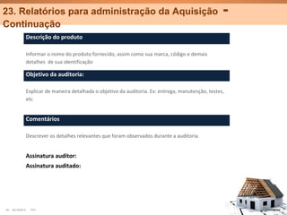 23. Relatórios para administração da Aquisição                                                      -
Continuação
              Descrição do produto

              Informar o nome do produto fornecido, assim como sua marca, código e demais
              detalhes de sua identificação

              Objetivo da auditoria:

              Explicar de maneira detalhada o objetivo da auditoria. Ex: entrega, manutenção, testes,
              etc


              Comentários

              Descrever os detalhes relevantes que foram observados durante a auditoria.


              Assinatura auditor:
              Assinatura auditado:




29   25/10/2012   PA1                                                                                   Confidential
 
