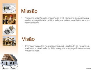 Missão
                       •   Fornecer soluções de engenharia civil, ajudando as pessoas a
                           melhorar a qualidade de vida adequando espaço físico as suas
                           necessidades.




                       Visão
                       •   Fornecer soluções de engenharia civil, ajudando as pessoas a
                           melhorar a qualidade de vida adequando espaço físico as suas
                           necessidades.




5   25/10/2012   PA1                                                               Confidential
 