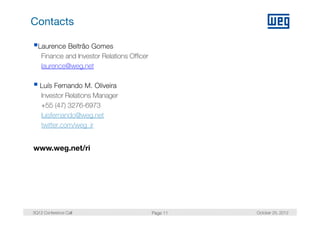 Contacts

  Laurence Beltrão Gomes
   Finance and Investor Relations Officer
   laurence@weg.net

   Luís Fernando M. Oliveira
   Investor Relations Manager
   +55 (47) 3276-6973
   lluisfernando@weg.net
      i f     d @       t
    twitter.com/weg_ir


www.weg.net/ri




3Q12 Conference Call                        Page 11   October 25, 2012
 