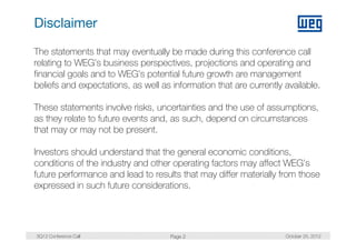 Disclaimer

The statements that may eventually be made during this conference call
relating to WEG’s business perspectives, projections and operating and
financial goals and to WEG’s potential future growth are management
beliefs and expectations, as well as information that are currently available.

These statements involve risks, uncertainties and the use of assumptions,
as they relate to future events and, as such, depend on circumstances
that may or may not be present.

Investors should understand that the general economic conditions,
                                                        conditions
conditions of the industry and other operating factors may affect WEG’s
future performance and lead to results that may differ materially from those
expressed in such f t
         di       h future considerations.
                               id ti




3Q12 Conference Call                 Page 2                         October 25, 2012
 