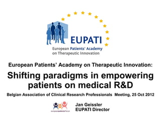 European Patients’ Academy on Therapeutic Innovation:

Shifting paradigms in empowering
     patients on medical R&D
Belgian Association of Clinical Research Professionals Meeting, 25 Oct 2012

                                  Jan Geissler
                                  EUPATI Director
 
