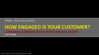 BDMA – ROCK 25/10/2012

      HOW ENGAGED IS YOUR CUSTOMER?
      A PRAGMATIC APPROACH FOR TEH BOLTON GROUP BY STRATICS
      FILIP CORNE




Stratics © 2012 – Customer Value by Customer Insight
 