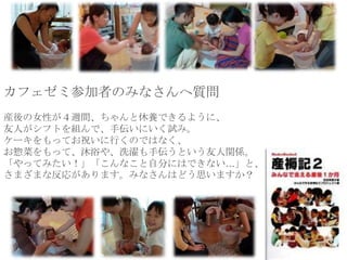 カフェゼミ参加者のみなさんへ質問
産後の女性が４週間、ちゃんと休養できるように、
友人がシフトを組んで、手伝いにいく試み。
ケーキをもってお祝いに行くのではなく、
お惣菜をもって、沐浴や、洗濯も手伝うという友人関係。
「やってみたい！」「こんなこと自分にはできない…」と、
さまざまな反応があります。みなさんはどう思いますか？
 