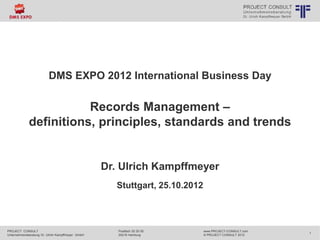 DMS EXPO 2012 International Business Day 
PROJECT CONSULT 
Unternehmensberatung Dr. Ulrich Kampffmeyer GmbH 
www.PROJECT-CONSULT.com 
© PROJECT CONSULT 2012 
Postfach 20 25 55 
20218 Hamburg 
1 
© PROJECT CONSULT Unternehmensberatung Dr. Ulrich Kampffmeyer GmbH 2011 / Autorenrecht: <Vorname Nachname> Aug-14 / Quelle: PROJECT CONSULT 1 
Records Management – 
definitions, principles, standards and trends 
Dr. Ulrich Kampffmeyer 
Stuttgart, 25.10.2012 
 