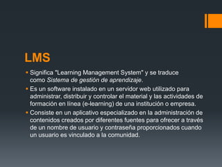 LMS
 Significa "Learning Management System" y se traduce
  como Sistema de gestión de aprendizaje.
 Es un software instalado en un servidor web utilizado para
  administrar, distribuir y controlar el material y las actividades de
  formación en línea (e-learning) de una institución o empresa.
 Consiste en un aplicativo especializado en la administración de
  contenidos creados por diferentes fuentes para ofrecer a través
  de un nombre de usuario y contraseña proporcionados cuando
  un usuario es vinculado a la comunidad.
 