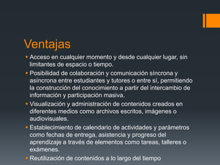 Ventajas
 Acceso en cualquier momento y desde cualquier lugar, sin
  limitantes de espacio o tiempo.
 Posibilidad de colaboración y comunicación síncrona y
  asíncrona entre estudiantes y tutores o entre sí, permitiendo
  la construcción del conocimiento a partir del intercambio de
  información y participación masiva.
 Visualización y administración de contenidos creados en
  diferentes medios como archivos escritos, imágenes o
  audiovisuales.
 Establecimiento de calendario de actividades y parámetros
  como fechas de entrega, asistencia y progreso del
  aprendizaje a través de elementos como tareas, talleres o
  exámenes.
 Reutilización de contenidos a lo largo del tiempo
 
