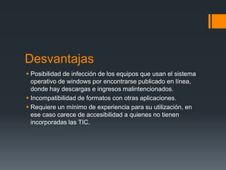 Desvantajas
 Posibilidad de infección de los equipos que usan el sistema
  operativo de windows por encontrarse publicado en línea,
  donde hay descargas e ingresos malintencionados.
 Incompatibilidad de formatos con otras aplicaciones.
 Requiere un mínimo de experiencia para su utilización, en
  ese caso carece de accesibilidad a quienes no tienen
  incorporadas las TIC.
 