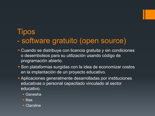 Tipos
- software gratuito (open source)
 Cuando se distribuye con licencia gratuita y sin condiciones
  o desembolsos para su utilización usando código de
  programación abierto.
 Son plataformas surgidas con la idea de economizar costos
  en la implantación de un proyecto educativo.
 Aplicaciones generalmente desarrolladas por instituciones
  educativas o personal capacitado vinculado al sector
  educativo.
   Ganesha
   Ilias
   Claroline
 