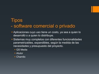 Tipos
- software comercial o privado
 Aplicaciones cuyo uso tiene un costo, ya sea a quien lo
  desarrolló o a quien lo distribuye.
 Sistemas muy completos con diferentes funcionalidades
  parametrizables, expandibles, según la medida de las
  necesidades y presupuesto del proyecto.
   QS Media
   Atutor
   Chamilo
 