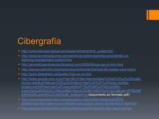 Cibergrafía
 http://www.educate-global.com/espanol/mentorlms_quees.htm
 http://www.tecnologiapyme.com/servicios-web/e-learning-conociendo-un-
  learning-management-system-lms
 http://aprendizajedistancia.blogspot.com/2009/04/que-es-un-lms.html
 http://samoo.es/index.php/es/component/content/article/36-master-your-menu
 http://www.slideshare.net/suelen7/qu-es-un-lms
 http://www.google.com.co/url?sa=t&rct=j&q=desventajas%20de%20un%20lms&s
  ource=web&cd=8&ved=0CEgQFjAH&url=http%3A%2F%2Fforge.morfeo-
  project.org%2Fdocman%2Fview.php%2F7%2F296%2F08%2520e-
  Learning%2520CESLCAM.pdf&ei=AdqJUOL6KYaI8QTboYCgCw&usg=AFQjCNF
  E4HkGhKLgwtA4Gc3TyWF0u6f_zw&cad=rja (documento en formato pdf)
 http://www.learningreview.com/articulos-y-entrevistas-elearning/3279-
  plataformas-lms-open-source-iexiste-una-ruptura-dentro-de-las-lms-e-learning
 http://www.aurainteractiva.com/es/elearning/articulos/lms-tipo-open-source/
 