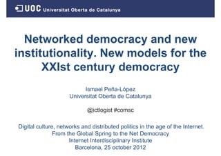 Networked democracy and new
institutionality.
institutionality New models for the
      XXIst century democracy
                           Ismael Peña-López
                     Universitat Oberta de Catalunya

                            @ictlogist #comsc

Digital culture, networks and distributed politics in the age of the Internet.
               From the Global Spring to the Net Democracy
                     Internet I t di i li
                     I t    t Interdisciplinary I tit t
                                                Institute
                        Barcelona, 25 october 2012
 