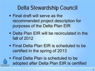 Delta Stewardship Council
 Final draft will serve as the
recommended project description for
purposes of the Delta Plan EIR
 Delta Plan EIR will be recirculated in the
fall of 2012
 Final Delta Plan EIR is scheduled to be
certified in the spring of 2013
 Final Delta Plan is scheduled to be
adopted after Delta Plan EIR is certified
3
 