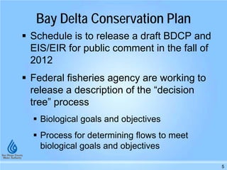 Bay Delta Conservation Plan
 Schedule is to release a draft BDCP and
EIS/EIR for public comment in the fall of
2012
 Federal fisheries agency are working to
release a description of the “decision
tree” process
 Biological goals and objectives
 Process for determining flows to meet
biological goals and objectives
5
 