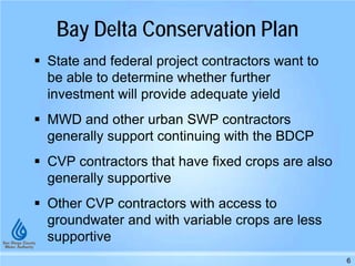 Bay Delta Conservation Plan
 State and federal project contractors want to
be able to determine whether further
investment will provide adequate yield
 MWD and other urban SWP contractors
generally support continuing with the BDCP
 CVP contractors that have fixed crops are also
generally supportive
 Other CVP contractors with access to
groundwater and with variable crops are less
supportive
6
 