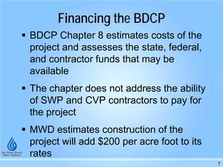Financing the BDCP
 BDCP Chapter 8 estimates costs of the
project and assesses the state, federal,
and contractor funds that may be
available
 The chapter does not address the ability
of SWP and CVP contractors to pay for
the project
 MWD estimates construction of the
project will add $200 per acre foot to its
rates
7
 