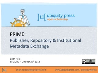 PRIME:
Publisher, Repository & Institutional
Metadata Exchange

Brian Hole
JISC MRD – October 25th 2012


     brian.hole@ubiquitypress.com   www.ubiquitypress.com / @ubiquitypress
 