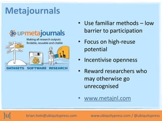 Metajournals
                                   • Use familiar methods – low
                                     barrier to participation
                                   • Focus on high-reuse
                                     potential
                                   • Incentivise openness
                                   • Reward researchers who
                                     may otherwise go
                                     unrecognised
                                   • www.metajnl.com

    brian.hole@ubiquitypress.com       www.ubiquitypress.com / @ubiquitypress
 