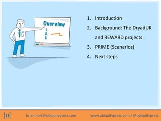1. Introduction
                               2. Background: The DryadUK
                                  and REWARD projects
                               3. PRIME (Scenarios)
                               4. Next steps




brian.hole@ubiquitypress.com    www.ubiquitypress.com / @ubiquitypress
 