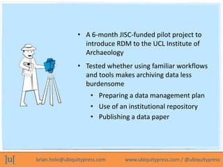 • A 6-month JISC-funded pilot project to
                  introduce RDM to the UCL Institute of
                  Archaeology
                • Tested whether using familiar workflows
                  and tools makes archiving data less
                  burdensome
                     • Preparing a data management plan
                     • Use of an institutional repository
                     • Publishing a data paper




brian.hole@ubiquitypress.com   www.ubiquitypress.com / @ubiquitypress
 