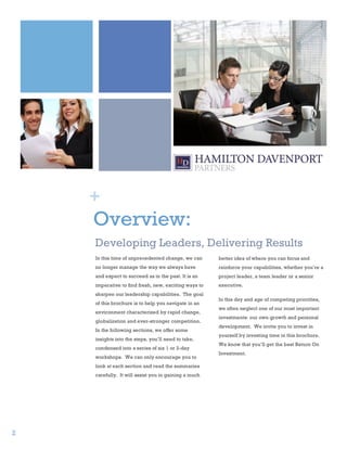 2
1




        +
        Overview:
        Developing Leaders, Delivering Results
        In this time of unprecedented change, we can      better idea of where you can focus and
        no longer manage the way we always have           reinforce your capabilities, whether you’re a
        and expect to succeed as in the past. It is an    project leader, a team leader or a senior
        imperative to find fresh, new, exciting ways to   executive.
        sharpen our leadership capabilities. The goal
                                                          In this day and age of competing priorities,
        of this brochure is to help you navigate in an
                                                          we often neglect one of our most important
        environment characterized by rapid change,
                                                          investments: our own growth and personal
        globalization and ever-stronger competition.
                                                          development. We invite you to invest in
        In the following sections, we offer some
                                                          yourself by investing time in this brochure.
        insights into the steps, you’ll need to take,
                                                          We know that you’ll get the best Return On
        condensed into a series of six 1 or 2-day
                                                          Investment.
        workshops. We can only encourage you to
        look at each section and read the summaries
        carefully. It will assist you in gaining a much




    2
 