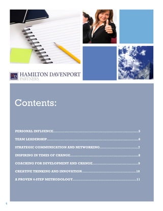 Contents:

    PERSONAL INFLUENCE…………………………………………………………………..…5

    TEAM LEADERSHIP…………………………………………………………………………..6

    STRATEGIC COMMUNICATION AND NETWORKING……………………………...7

    INSPIRING IN TIMES OF CHANGE……………………………………………………….8

    COACHING FOR DEVELOPMENT AND CHANGE…………………………………….9

    CREATIVE THINKING AND INNOVATION……………………………………………10

    A PROVEN 4-STEP METHODOLOGY……………………………………………………11




4
 
