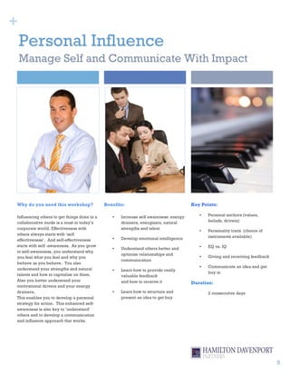 +
    Personal Influence
    Manage Self and Communicate With Impact




Why do you need this workshop?               Benefits:                                Key Points:

Influencing others to get things done in a      •   Increase self awareness: energy      •   Personal anchors (values,
collaborative mode is a must in today’s             drainers, energizers, natural            beliefs, drivers)
corporate world. Effectiveness with                 strengths and talent
                                                                                         •   Personality traits (choice of
others always starts with ‘self
                                                •   Develop emotional intelligence           instruments available)
effectiveness’. And self-effectiveness
starts with self -awareness. As you grow                                                 •   EQ vs. IQ
                                                •   Understand others better and
in self-awareness, you understand why
                                                    optimize relationships and
you feel what you feel and why you                                                       •   Giving and receiving feedback
                                                    communication
behave as you behave. You also
                                                                                         •   Communicate an idea and get
understand your strengths and natural           •   Learn how to provide really
                                                                                             buy in
talents and how to capitalize on them.              valuable feedback
Also you better understand your                     and how to receive it             Duration:
motivational drivers and your energy
drainers.                                       •   Learn how to structure and               2 consecutive days
This enables you to develop a personal              present an idea to get buy
strategy for action. This enhanced self-
awareness is also key to ‘understand’
others and to develop a communication
and influence approach that works.




                                                                                                                             5
 