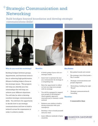 + Strategic Communication and
 Networking
 Build bridges beyond boundaries and develop strategic
 communications skills!




 Why do you need this workshop?          Benefits:                                   Key Points:

                                            •   A better grasp of your role as a        •   Key global trends and context
 Building bridges between groups,
                                                strategic leader
 departments, and functional areas is                                                   •   The strategic role of the leader –
                                            •   Learn how to optimize the way               The 7s model
 key to achieving high-performance.
                                                you communicate the strategy in
 Alliance building helps to focus on                                                    •   Strategic communications and
                                                a compelling way
                                                                                            people alignment
 key strategic issues. This program
                                            •   Have the opportunity to reflect
                                                                                        •   Networking: building the right
 will help you identify your key                on how you align your people
                                                                                            “Brand”
 relationships that will help you               with the strategy
                                                                                        •    Strategic communications &
 achieve your different objectives.         •   You will be equipped to support
                                                                                            ‘branding’
                                                your people in developing a
 You will also be able to develop
                                                client-supplier approach             Duration:
 excellent strategic communications             internally and to maintain a solid
                                                network
 skills. You will have the opportunity                                                      2 consecutive days
 to decide how to use strategic             •   Enhance your ability to build a
                                                strong connection with your
 communications and how to build a
                                                manager(s)
 network across the organization in
                                            •   Develop a way to brand yourself
 order to achieve results.                      and your team

                                            •   Learn different methods to foster
                                                creativity

                                                                                                                                 7
 
