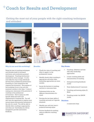 + Coach for Results and Development

 Getting the most out of your people with the right coaching techniques
 and attitudes!




 Why do you need this workshop?                 Benefits:                                  Key Points:

 Using the best of coaching techniques             •   Clarify the value of coaching and      •   Coaching: definition and link
 and attitudes leads to increased                      when to apply it in the                    with other leadership
 motivation and accelerates personal                   professional context                       approaches
 development. Coaching has become
                                                   •   Identify clearly when coaching is      •   2 basic coaching skills and
 essential for every manager. It is the
                                                       appropriate and when other                 characteristics of coaching
 most effective way to help individuals
 develop their professional performance.               leadership approaches are more
                                                                                              •   Giving & receiving feedback:
 Coaching is a real competence that                    suitable
                                                                                                  model
 requires lots of practice. The purpose of
                                                   •   Locate the barriers to coaching
 this workshop is not to turn you into                                                        •   Team dysfunctions (P. Lencioni)
                                                       and how to overcome them
 seasoned coaches in two days. It aims at
                                                                                              •   Coaching and learning styles (D.
 raising your awareness of the potential of        •   Understand what are the
                                                                                                  Kolb)
 coaching in the professional                          different characteristics of a
 environment. And to equip you with                    coach                                  •   Coaching model: the GROW
 specific skills and tools to be                                                                  model
 implemented in business life. You will            •   Develop the two basic skills of
 also have the opportunity to explore your             coaching and work on 5 specific     Duration:
 natural talents and potential limitations in          situations
 the role of a coach. You will be able to                                                         2 consecutive days
 identify when coaching is appropriate,            •   Identify your and your team’s
 and when not! And finally you will be                 preferred learning styles
 equipped to provide and receive
                                                   •   Practice feedback & coaching
 feedback.
                                                       using an effective coaching
                                                       model

                                                                                                                                     9
 
