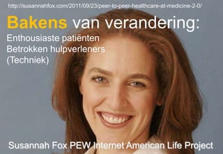 http://susannahfox.com/2011/09/23/peer-to-peer-healthcare-at-medicine-2-0/


Bakens van verandering:
Enthousiaste patiënten
Betrokken hulpverleners
(Techniek)




Susannah Fox PEW Internet American Life Project
 