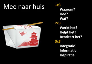 1x3
Mee naar huis      Waarom?
                   Hoe?
                   Wat?
                2x3
                   Werkt het?
                   Helpt het?
                   Rendeert het?
                3x3
                   Integratie
                   Informatie
                   Inspiratie
 